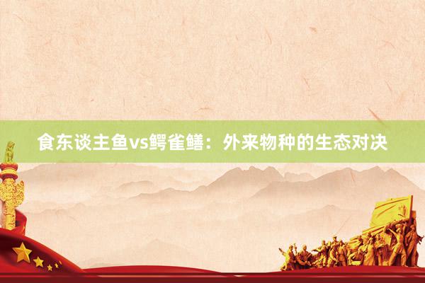食东谈主鱼vs鳄雀鳝：外来物种的生态对决