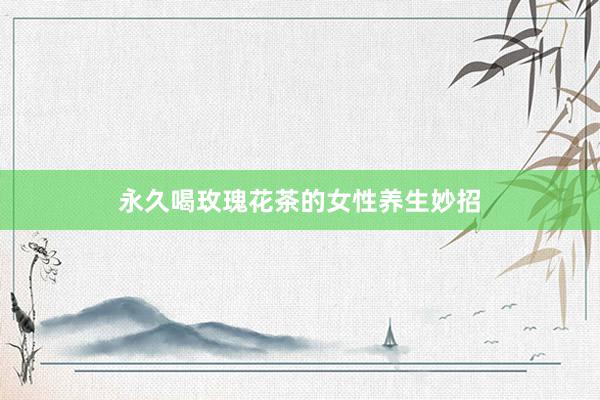 永久喝玫瑰花茶的女性养生妙招