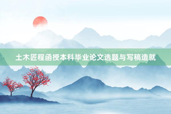 土木匠程函授本科毕业论文选题与写稿造就