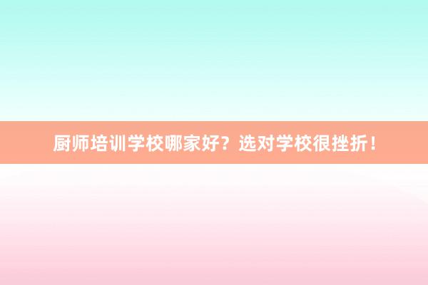 厨师培训学校哪家好？选对学校很挫折！